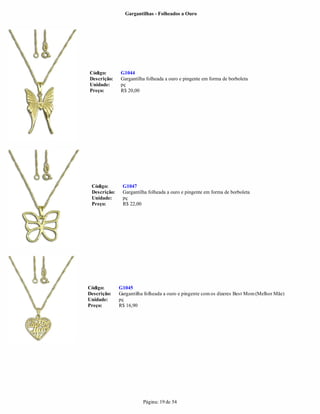 Gargantilhas - Folheados a Ouro




Código:       G1044
Descrição:    Gargantilha folheada a ouro e pingente em forma de borboleta
Unidade:      pç
Preço:        R$ 20,00




 Código:       G1047
 Descrição:    Gargantilha folheada a ouro e pingente em forma de borboleta
 Unidade:      pç
 Preço:        R$ 22,00




Código:       G1045
Descrição:    Gargantilha folheada a ouro e pingente com os dizeres Best Mom (Melhor Mãe)
Unidade:      pç
Preço:        R$ 16,90




                         Página: 19 de 54
 
