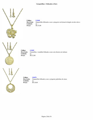 Gargantilhas - Folheados a Ouro




        Código:       G1048
        Descrição:    Gargantilha folheada a ouro e pingente em forma de dragão em alto relevo
        Unidade:      pç
        Preço:        R$ 25,00




Código:      G1049
Descrição:   Garantilha c/ medalha folheada a ouro com dizeres em italiano
Unidade:     pç
Preço:       R$ 22,00




   Código:      G0678
   Descrição:   Gargantilha folheada a ouro e pingente pedrinhas de strass
   Unidade:     pç
   Preço:       R$ 20,00




                                Página: 20 de 54
 