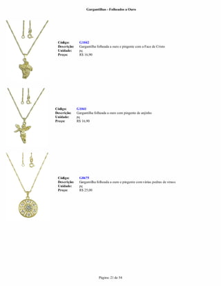 Gargantilhas - Folheados a Ouro




 Código:       G1042
 Descrição:    Gargantilha folheada a ouro e pingente com a Face de Cristo
 Unidade:      pç
 Preço:        R$ 16,90




Código:       G1041
Descrição:    Gargantilha folheada a ouro com pingente de anjinho
Unidade:      pç
Preço:        R$ 16,90




 Código:       G0675
 Descrição:    Gargantilha folheada a ouro e pingente com várias pedras de strass
 Unidade:      pç
 Preço:        R$ 25,00




                             Página: 21 de 54
 