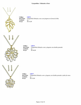 Gargantilhas - Folheados a Ouro




Código:      G0674
Descrição:   Gargantilha folheada a ouro com pingente em forma de folha
Unidade:     pç
Preço:       R$ 35,00




      Código:       G0673
      Descrição:    Gargantilha folheada a ouro e pingente com detalhe prateado
      Unidade:      pç
      Preço:        R$ 40,00




     Código:       G0677
     Descrição:    Gargantilha folheada a ouro e pingente com detalhe prateado e pedra de strass
     Unidade:      pç
     Preço:        R$ 35,00




                              Página: 22 de 54
 