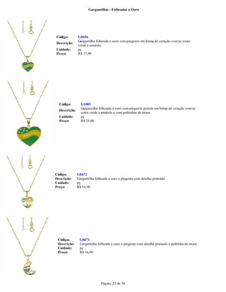 Gargantilhas - Folheados a Ouro




Código:        G0456
               Gargantilha folheada a ouro com pingente em forma de coração com as cores
Descrição:
               verde a amarelo
Unidade:       pç
Preço:         R$ 17,90




  Código:        G1003
                 Gargantilha folheada a ouro com pingente grande em forma de coração com as
  Descrição:
                 cores verde a amarelo e com pedrinhas de strass
  Unidade:       pç
  Preço:         R$ 25,00




Código:        G0672
Descrição:     Gargantilha folheada a ouro e pingente com detalhe prateado
Unidade:       pç
Preço:         R$ 16,90




 Código:        G0671
 Descrição:     Gargantilha folheada a ouro e pingente com detalhe prateado e pedrinha de strass
 Unidade:       pç
 Preço:         R$ 16,90




                               Página: 23 de 54
 
