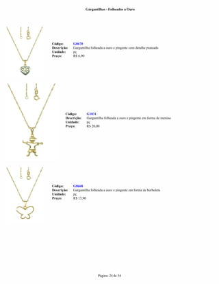 Gargantilhas - Folheados a Ouro




Código:      G0670
Descrição:   Gargantilha folheada a ouro e pingente com detalhe prateado
Unidade:     pç
Preço:       R$ 6,90




        Código:       G1031
        Descrição:    Gargantilha folheada a ouro e pingente em forma de menino
        Unidade:      pç
        Preço:        R$ 20,00




Código:      G0668
Descrição:   Gargantilha folheada a ouro e pingente em forma de borboleta
Unidade:     pç
Preço:       R$ 15,90




                              Página: 24 de 54
 