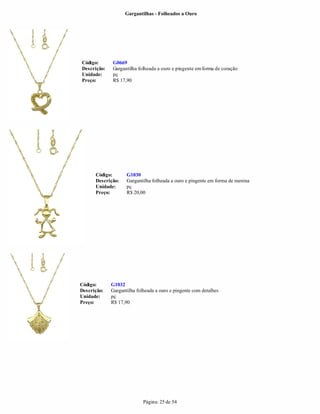 Gargantilhas - Folheados a Ouro




Código:      G0669
Descrição:   Gargantilha folheada a ouro e pingente em forma de coração
Unidade:     pç
Preço:       R$ 17,90




      Código:       G1030
      Descrição:    Gargantilha folheada a ouro e pingente em forma de menina
      Unidade:      pç
      Preço:        R$ 20,00




Código:      G1032
Descrição:   Gargantilha folheada a ouro e pingente com detalhes
Unidade:     pç
Preço:       R$ 17,90




                            Página: 25 de 54
 