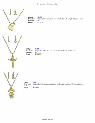 Gargantilhas - Folheados a Ouro




      Código:       G1029
      Descrição:    Gargantilha com pingente cara-metade chave do coração folheado a ouro
      Unidade:      pç
      Preço:        R$ 16,90




   Código:      G1028
   Descrição:   Gargantilha folheada a ouro com crucifixo da Santíssima Trindade
   Unidade:     pç
   Preço:       R$ 22,00




Código:      G1027
Descrição:   Gargantilha folheada a ouro e pingente em forma de meninha c/ 12 pedras de strass
Unidade:     pç
Preço:       R$ 25,00




                            Página: 26 de 54
 