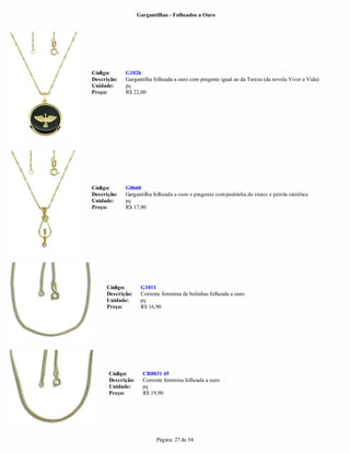 Gargantilhas - Folheados a Ouro




Código:      G1026
Descrição:   Gargantilha folheada a ouro com pingente igual ao da Tereza (da novela Viver a Vida)
Unidade:     pç
Preço:       R$ 22,00




Código:      G0660
Descrição:   Gargantilha folheada a ouro e pingente com pedrinha de strass e pérola sintética
Unidade:     pç
Preço:       R$ 17,90




     Código:        G1011
     Descrição:     Corrente feminina de bolinhas folheada a ouro
     Unidade:       pç
     Preço:         R$ 16,90




      Código:        CR0031 45
      Descrição:     Corrente feminina folheada a ouro
      Unidade:       pç
      Preço:         R$ 19,90




                          Página: 27 de 54
 