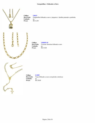 Gargantilhas - Folheados a Ouro




Código:       G0621
Descrição:    Gargantilha folheada a ouro c/ pingente c/ detalhe prateado e pedrinha
Unidade:      pç
Preço:        R$ 16,90




             Código:       CR0039 45
             Descrição:    Corrente feminina folheada a ouro
             Unidade:      pç
             Preço:        R$ 35,00




   Código:       G1005
   Descrição:    Terço folheado a ouro com pérolas sintéticas
   Unidade:      pç
   Preço:        R$ 30,00




                             Página: 28 de 54
 