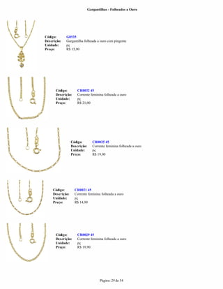 Gargantilhas - Folheados a Ouro




Código:      G0535
Descrição:   Gargantilha folheada a ouro com pingente
Unidade:     pç
Preço:       R$ 15,90




      Código:         CR0032 45
      Descrição:      Corrente feminina folheada a ouro
      Unidade:        pç
      Preço:          R$ 21,00




                  Código:         CR0025 45
                  Descrição:      Corrente feminina folheada a ouro
                  Unidade:        pç
                  Preço:          R$ 19,90




     Código:        CR0021 45
     Descrição:     Corrente feminina folheada a ouro
     Unidade:       pç
     Preço:         R$ 14,90




      Código:         CR0029 45
      Descrição:      Corrente feminina folheada a ouro
      Unidade:        pç
      Preço:          R$ 19,90




                                      Página: 29 de 54
 