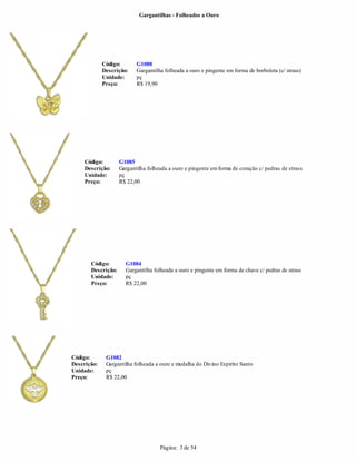 Gargantilhas - Folheados a Ouro




             Código:       G1088
             Descrição:    Gargantilha folheada a ouro e pingente em forma de borboleta (c/ strass)
             Unidade:      pç
             Preço:        R$ 19,90




     Código:        G1085
     Descrição:     Gargantilha folheada a ouro e pingente em forma de coração c/ pedras de strass
     Unidade:       pç
     Preço:         R$ 22,00




       Código:        G1084
       Descrição:     Gargantilha folheada a ouro e pingente em forma de chave c/ pedras de strass
       Unidade:       pç
       Preço:         R$ 22,00




Código:       G1082
Descrição:    Gargantilha folheada a ouro e medalha do Divino Espírito Santo
Unidade:      pç
Preço:        R$ 22,00




                                     Página: 3 de 54
 
