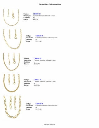 Gargantilhas - Folheados a Ouro




Código:      CR0034 45
Descrição:   Corrente feminina folheada a ouro
Unidade:     pç
Preço:       R$ 9,90




   Código:        CR0035 45
   Descrição:     Corrente feminina folheada a ouro
   Unidade:       pç
   Preço:         R$ 21,00




Código:         CR0028 45
Descrição:      Corrente feminina folheada a ouro
Unidade:        pç
Preço:          R$ 19,90




Código:         CR0037 45
Descrição:      Corrente feminina folheada a ouro.
Unidade:        pç
Preço:          R$ 35,00




   Código:        CR0040 45
   Descrição:     Corrente feminina folheada a ouro
   Unidade:       pç
   Preço:         R$ 51,90




                                Página: 30 de 54
 