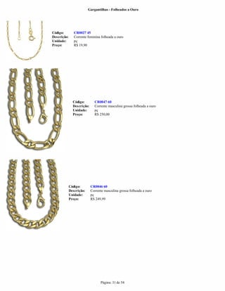 Gargantilhas - Folheados a Ouro




Código:         CR0027 45
Descrição:      Corrente feminina folheada a ouro
Unidade:        pç
Preço:          R$ 19,90




               Código:        CR0047 60
               Descrição:     Corrente masculina grossa folheada a ouro
               Unidade:       pç
               Preço:         R$ 250,00




             Código:        CR0046 60
             Descrição:     Corrente masculina grossa folheada a ouro
             Unidade:       pç
             Preço:         R$ 249,99




                                  Página: 31 de 54
 