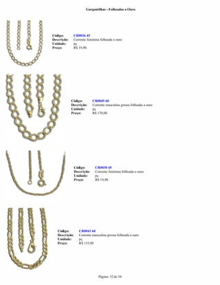 Gargantilhas - Folheados a Ouro




Código:       CR0036 45
Descrição:    Corrente feminina folheada o ouro
Unidade:      pç
Preço:        R$ 19,90




             Código:         CR0045 60
             Descrição:      Corrente masculina grossa folheada a ouro
             Unidade:        pç
             Preço:          R$ 170,00




                Código:       CR0030 45
                Descrição:    Corrente feminina folheada o ouro
                Unidade:      pç
                Preço:        R$ 19,90




   Código:         CR0043 60
   Descrição:      Corrente masculina grossa folheada a ouro
   Unidade:        pç
   Preço:          R$ 133,90




                                 Página: 32 de 54
 