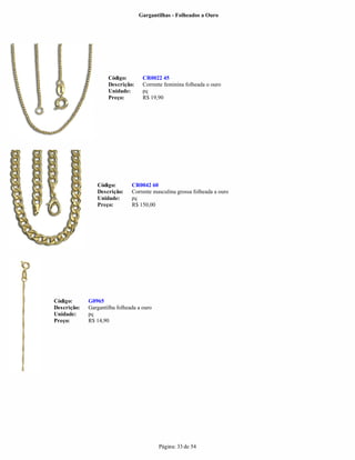 Gargantilhas - Folheados a Ouro




                     Código:        CR0022 45
                     Descrição:     Corrente feminina folheada o ouro
                     Unidade:       pç
                     Preço:         R$ 19,90




                Código:        CR0042 60
                Descrição:     Corrente masculina grossa folheada a ouro
                Unidade:       pç
                Preço:         R$ 150,00




Código:      G0965
Descrição:   Gargantilha folheada a ouro
Unidade:     pç
Preço:       R$ 14,90




                                           Página: 33 de 54
 