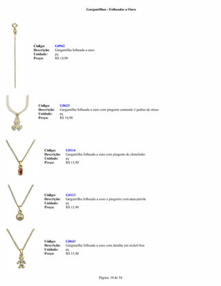 Gargantilhas - Folheados a Ouro




Código:         G0962
Descrição:      Gargantilha folheada a ouro
Unidade:        pç
Preço:          R$ 14,90




   Código:         G0623
   Descrição:      Gargantilha folheada a ouro com pingente contendo 3 pedras de strass
   Unidade:        pç
   Preço:          R$ 16,90




      Código:          G0116
      Descrição:       Gargantilha folheada a ouro com pingente de chinelinho
      Unidade:         pç
      Preço:           R$ 15,90




      Código:          G0113
      Descrição:       Gargantilha folheada a ouro e pingente com meia-pérola
      Unidade:         pç
      Preço:           R$ 15,90




      Código:          G0643
      Descrição:       Gargantilha folheada a ouro com detalhe em nickel-free
      Unidade:         pç
      Preço:           R$ 15,90




                                              Página: 34 de 54
 