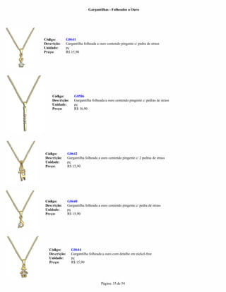 Gargantilhas - Folheados a Ouro




Código:         G0641
Descrição:      Gargantilha folheada a ouro contendo pingente c/ pedra de strass
Unidade:        pç
Preço:          R$ 15,90




     Código:         G0586
     Descrição:      Gargantilha folheada a ouro contendo pingente c/ pedras de strass
     Unidade:        pç
     Preço:          R$ 16,90




Código:         G0642
Descrição:      Gargantilha folheada a ouro contendo pingente c/ 2 pedras de strass
Unidade:        pç
Preço:          R$ 15,90




Código:         G0640
Descrição:      Gargantilha folheada a ouro contendo pingente c/ pedra de strass
Unidade:        pç
Preço:          R$ 15,90




   Código:         G0644
   Descrição:      Gargantilha folheada a ouro com detalhe em nickel-free
   Unidade:        pç
   Preço:          R$ 15,90




                                        Página: 35 de 54
 
