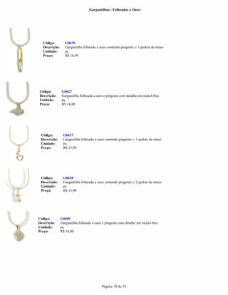 Gargantilhas - Folheados a Ouro




  Código:         G0639
  Descrição:      Gargantilha folheada a ouro contendo pingente c/ 1 pedras de strass
  Unidade:        pç
  Preço:          R$ 16,90




Código:        G0627
Descrição:     Gargantilha folheada a ouro e pingente com detalhe em nickel-free
Unidade:       pç
Preço:         R$ 16,90




 Código:        G0637
 Descrição:     Gargantilha folheada a ouro contendo pingente c/ 1 pedras de strass
 Unidade:       pç
 Preço:         R$ 15,90




 Código:        G0638
 Descrição:     Gargantilha folheada a ouro contendo pingente c/ 2 pedras de strass
 Unidade:       pç
 Preço:         R$ 15,90




Código:        G0605
Descrição:     Gargantilha folheada a ouro e pingente com detalhe em nickel-free
Unidade:       pç
Preço:         R$ 16,90




                                           Página: 36 de 54
 