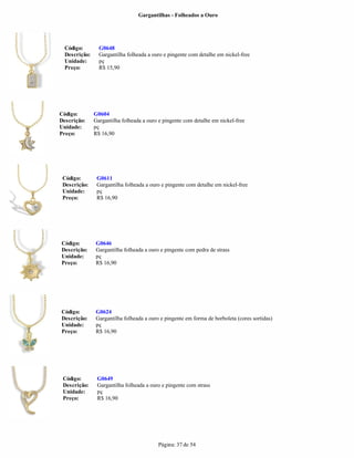 Gargantilhas - Folheados a Ouro




  Código:        G0648
  Descrição:     Gargantilha folheada a ouro e pingente com detalhe em nickel-free
  Unidade:       pç
  Preço:         R$ 15,90




Código:        G0604
Descrição:     Gargantilha folheada a ouro e pingente com detalhe em nickel-free
Unidade:       pç
Preço:         R$ 16,90




 Código:        G0611
 Descrição:     Gargantilha folheada a ouro e pingente com detalhe em nickel-free
 Unidade:       pç
 Preço:         R$ 16,90




Código:        G0646
Descrição:     Gargantilha folheada a ouro e pingente com pedra de strass
Unidade:       pç
Preço:         R$ 16,90




Código:        G0624
Descrição:     Gargantilha folheada a ouro e pingente em forma de borboleta (cores sortidas)
Unidade:       pç
Preço:         R$ 16,90




 Código:        G0649
 Descrição:     Gargantilha folheada a ouro e pingente com strass
 Unidade:       pç
 Preço:         R$ 16,90




                                          Página: 37 de 54
 