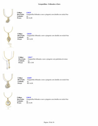 Gargantilhas - Folheados a Ouro




Código:        G0625
Descrição:     Gargantilha folheada a ouro e pingente com detalhe em nickel-free
Unidade:       pç
Preço:         R$ 16,90




Código:        G0618
Descrição:     Gargantilha folheada a ouro e pingente com detalhe em nickel-free
Unidade:       pç
Preço:         R$ 16,90




  Código:        G0617
  Descrição:     Gargantilha folheada a ouro e pingente com pedrinhas de strass
  Unidade:       pç
  Preço:         R$ 15,90




Código:        G0609
Descrição:     Gargantilha folheada a ouro e pingente com detalhe em nickel-free
Unidade:       pç
Preço:         R$ 16,90




Código:        G0610
Descrição:     Gargantilha folheada a ouro e pingente com detalhe em nickel-free
Unidade:       pç
Preço:         R$ 16,90




                                         Página: 38 de 54
 