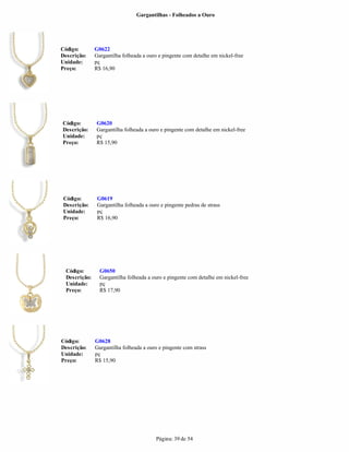 Gargantilhas - Folheados a Ouro




Código:        G0622
Descrição:     Gargantilha folheada a ouro e pingente com detalhe em nickel-free
Unidade:       pç
Preço:         R$ 16,90




Código:        G0620
Descrição:     Gargantilha folheada a ouro e pingente com detalhe em nickel-free
Unidade:       pç
Preço:         R$ 15,90




 Código:        G0619
 Descrição:     Gargantilha folheada a ouro e pingente pedras de strass
 Unidade:       pç
 Preço:         R$ 16,90




  Código:        G0650
  Descrição:     Gargantilha folheada a ouro e pingente com detalhe em nickel-free
  Unidade:       pç
  Preço:         R$ 17,90




Código:        G0628
Descrição:     Gargantilha folheada a ouro e pingente com strass
Unidade:       pç
Preço:         R$ 15,90




                                          Página: 39 de 54
 