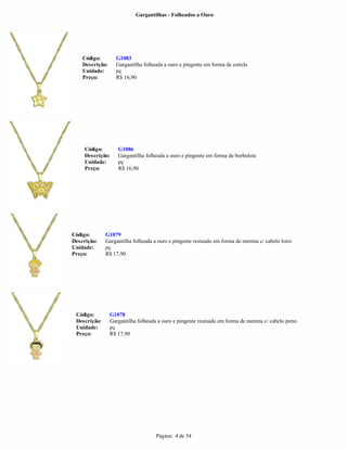Gargantilhas - Folheados a Ouro




    Código:        G1083
    Descrição:     Gargantilha folheada a ouro e pingente em forma de estrela
    Unidade:       pç
    Preço:         R$ 16,90




     Código:        G1086
     Descrição:     Gargantilha folheada a ouro e pingente em forma de borboleta
     Unidade:       pç
     Preço:         R$ 16,90




Código:       G1079
Descrição:    Gargantilha folheada a ouro e pingente resinado em forma de menina c/ cabelo loiro
Unidade:      pç
Preço:        R$ 17,90




 Código:         G1078
 Descrição:      Gargantilha folheada a ouro e pingente resinado em forma de menina c/ cabelo preto
 Unidade:        pç
 Preço:          R$ 17,90




                                     Página: 4 de 54
 