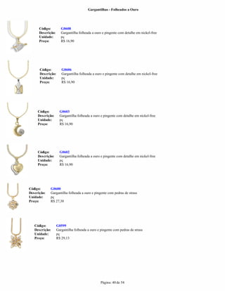 Gargantilhas - Folheados a Ouro




      Código:         G0608
      Descrição:      Gargantilha folheada a ouro e pingente com detalhe em nickel-free
      Unidade:        pç
      Preço:          R$ 16,90




      Código:         G0606
      Descrição:      Gargantilha folheada a ouro e pingente com detalhe em nickel-free
      Unidade:        pç
      Preço:          R$ 16,90




     Código:         G0603
     Descrição:      Gargantilha folheada a ouro e pingente com detalhe em nickel-free
     Unidade:        pç
     Preço:          R$ 16,90




     Código:         G0602
     Descrição:      Gargantilha folheada a ouro e pingente com detalhe em nickel-free
     Unidade:        pç
     Preço:          R$ 16,90




Código:      G0600
Descrição:   Gargantilha folheada a ouro e pingente com pedras de strass
Unidade:     pç
Preço:       R$ 27,38




   Código:         G0599
   Descrição:      Gargantilha folheada a ouro e pingente com pedras de strass
   Unidade:        pç
   Preço:          R$ 29,13




                                                 Página: 40 de 54
 
