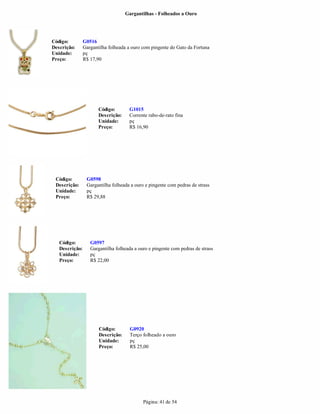 Gargantilhas - Folheados a Ouro




Código:         G0516
Descrição:      Gargantilha folheada a ouro com pingente do Gato da Fortuna
Unidade:        pç
Preço:          R$ 17,90




                       Código:       G1015
                       Descrição:    Corrente rabo-de-rato fina
                       Unidade:      pç
                       Preço:        R$ 16,90




 Código:         G0598
 Descrição:      Gargantilha folheada a ouro e pingente com pedras de strass
 Unidade:        pç
 Preço:          R$ 29,88




   Código:         G0597
   Descrição:      Gargantilha folheada a ouro e pingente com pedras de strass
   Unidade:        pç
   Preço:          R$ 22,00




                       Código:        G0920
                       Descrição:     Terço folheado a ouro
                       Unidade:       pç
                       Preço:         R$ 25,00




                                            Página: 41 de 54
 