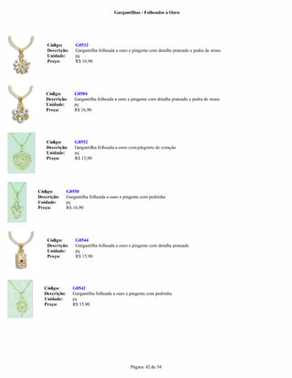 Gargantilhas - Folheados a Ouro




    Código:         G0512
    Descrição:      Gargantilha folheada a ouro e pingente com detalhe prateado e pedra de strass
    Unidade:        pç
    Preço:          R$ 16,90




   Código:          G0504
   Descrição:       Gargantilha folheada a ouro e pingente com detalhe prateado e pedra de strass
   Unidade:         pç
   Preço:           R$ 16,90




    Código:         G0552
    Descrição:      Gargantilha folheada a ouro com pingente de coração
    Unidade:        pç
    Preço:          R$ 15,90




Código:         G0550
Descrição:      Gargantilha folheada a ouro e pingente com pedrinha
Unidade:        pç
Preço:          R$ 16,90




    Código:         G0544
    Descrição:      Gargantilha folheada a ouro e pingente com detalhe prateado
    Unidade:        pç
    Preço:          R$ 15,90




   Código:         G0542
   Descrição:      Gargantilha folheada a ouro e pingente com pedrinha
   Unidade:        pç
   Preço:          R$ 15,90




                                                 Página: 42 de 54
 