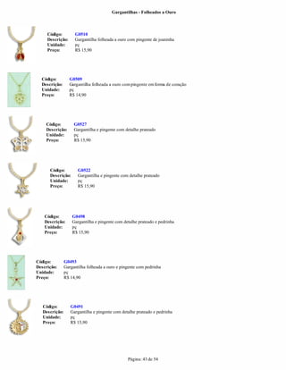 Gargantilhas - Folheados a Ouro



     Código:         G0510
     Descrição:      Gargantilha folheada a ouro com pingente de joaninha
     Unidade:        pç
     Preço:          R$ 15,90




  Código:         G0509
  Descrição:      Gargantilha folheada a ouro com pingente em forma de coração
  Unidade:        pç
  Preço:          R$ 14,90




    Código:          G0527
    Descrição:       Gargantilha e pingente com detalhe prateado
    Unidade:         pç
    Preço:           R$ 15,90




      Código:          G0522
      Descrição:       Gargantilha e pingente com detalhe prateado
      Unidade:         pç
      Preço:           R$ 15,90




    Código:         G0498
    Descrição:      Gargantilha e pingente com detalhe prateado e pedrinha
    Unidade:        pç
    Preço:          R$ 15,90




Código:         G0493
Descrição:      Gargantilha folheada a ouro e pingente com pedrinha
Unidade:        pç
Preço:          R$ 14,90




   Código:         G0491
   Descrição:      Gargantilha e pingente com detalhe prateado e pedrinha
   Unidade:        pç
   Preço:          R$ 15,90




                                                 Página: 43 de 54
 