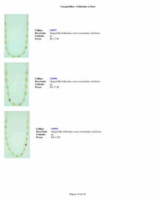 Gargantilhas - Folheados a Ouro




Código:       G0997
Descrição:    Gargantilha folheada a ouro com pedras sintéticas
Unidade:      pç
Preço:        R$ 17,90




Código:       G0998
Descrição:    Gargantilha folheada a ouro com pedras sintéticas
Unidade:      pç
Preço:        R$ 17,90




 Código:       G0994
 Descrição:    Gargantilha folheada a ouro com pedras sintéticas
 Unidade:      pç
 Preço:        R$ 17,90




                                 Página: 45 de 54
 