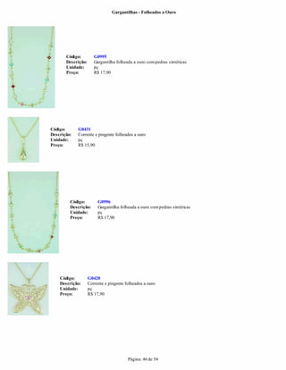 Gargantilhas - Folheados a Ouro




       Código:         G0995
       Descrição:      Gargantilha folheada a ouro com pedras sintéticas
       Unidade:        pç
       Preço:          R$ 17,90




Código:      G0431
Descrição:   Corrente e pingente folheados a ouro
Unidade:     pç
Preço:       R$ 15,90




         Código:         G0996
         Descrição:      Gargantilha folheada a ouro com pedras sintéticas
         Unidade:        pç
         Preço:          R$ 17,90




    Código:         G0420
    Descrição:      Corrente e pingente folheados a ouro
    Unidade:        pç
    Preço:          R$ 17,90




                                         Página: 46 de 54
 