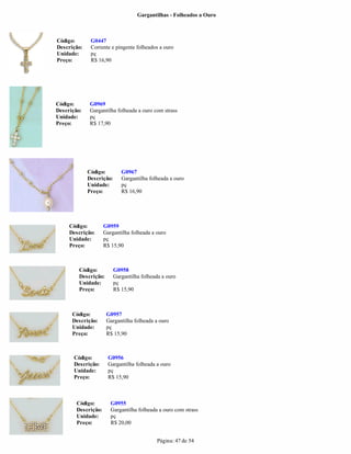 Gargantilhas - Folheados a Ouro



Código:       G0447
Descrição:    Corrente e pingente folheados a ouro
Unidade:      pç
Preço:        R$ 16,90




Código:       G0969
Descrição:    Gargantilha folheada a ouro com strass
Unidade:      pç
Preço:        R$ 17,90




             Código:         G0967
             Descrição:      Gargantilha folheada a ouro
             Unidade:        pç
             Preço:          R$ 16,90




     Código:         G0959
     Descrição:      Gargantilha folheada a ouro
     Unidade:        pç
     Preço:          R$ 15,90



         Código:          G0958
         Descrição:       Gargantilha folheada a ouro
         Unidade:         pç
         Preço:           R$ 15,90



      Código:         G0957
      Descrição:      Gargantilha folheada a ouro
      Unidade:        pç
      Preço:          R$ 15,90



       Código:         G0956
       Descrição:      Gargantilha folheada a ouro
       Unidade:        pç
       Preço:          R$ 15,90



        Código:         G0955
        Descrição:      Gargantilha folheada a ouro com strass
        Unidade:        pç
        Preço:          R$ 20,00


                                            Página: 47 de 54
 