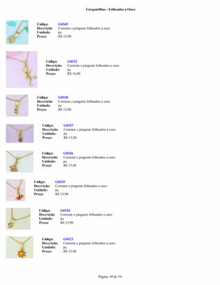 Gargantilhas - Folheados a Ouro



 Código:          G0345
 Descrição:       Corrente e pingente folheados a ouro
 Unidade:         pç
 Preço:           R$ 15,90




       Código:          G0332
       Descrição:       Corrente e pingente folheados a ouro
       Unidade:         pç
       Preço:           R$ 16,90




 Código:          G0328
 Descrição:       Corrente e pingente folheados a ouro
 Unidade:         pç
 Preço:           R$ 15,90



     Código:         G0327
     Descrição:      Corrente e pingente folheados a ouro
     Unidade:        pç
     Preço:          R$ 15,90



     Código:         G0326
     Descrição:      Corrente e pingente folheados a ouro
     Unidade:        pç
     Preço:          R$ 15,90



Código:         G0325
Descrição:      Corrente e pingente folheados a ouro
Unidade:        pç
Preço:          R$ 15,90



   Código:         G0324
   Descrição:      Corrente e pingente folheados a ouro
   Unidade:        pç
   Preço:          R$ 15,90



     Código:         G0323
     Descrição:      Corrente e pingente folheados a ouro
     Unidade:        pç
     Preço:          R$ 15,90




                                             Página: 49 de 54
 