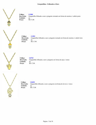 Gargantilhas - Folheados a Ouro




Código:        G1080
Descrição:     Gargantilha folheada a ouro e pingente resinado em forma de menino c/ cabelo preto
Unidade:       pç
Preço:         R$ 17,90




   Código:        G1081
   Descrição:     Gargantilha folheada a ouro e pingente resinado em forma de menino c/ cabelo loiro
   Unidade:       pç
   Preço:         R$ 17,90




Código:         G0703
Descrição:      Gargantilha folheada a ouro e pingente em forma de anjo c/ strass
Unidade:        pç
Preço:          R$ 17,90




  Código:        G0698
  Descrição:     Gargantilha folheada a ouro e pingente em forma de árvore c/ strass
  Unidade:       pç
  Preço:         R$ 17,90




                                      Página: 5 de 54
 