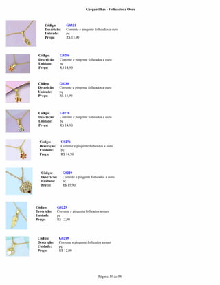 Gargantilhas - Folheados a Ouro



     Código:         G0321
     Descrição:      Corrente e pingente folheados a ouro
     Unidade:        pç
     Preço:          R$ 15,90




 Código:        G0286
 Descrição:     Corrente e pingente folheados a ouro
 Unidade:       pç
 Preço:         R$ 14,90



 Código:        G0280
 Descrição:     Corrente e pingente folheados a ouro
 Unidade:       pç
 Preço:         R$ 15,90



 Código:        G0278
 Descrição:     Corrente e pingente folheados a ouro
 Unidade:       pç
 Preço:         R$ 14,90



  Código:        G0276
  Descrição:     Corrente e pingente folheados a ouro
  Unidade:       pç
  Preço:         R$ 14,90




   Código:        G0229
   Descrição:     Corrente e pingente folheados a ouro
   Unidade:       pç
   Preço:         R$ 15,90




Código:        G0225
Descrição:     Corrente e pingente folheados a ouro
Unidade:       pç
Preço:         R$ 12,90




 Código:        G0219
 Descrição:     Corrente e pingente folheados a ouro
 Unidade:       pç
 Preço:         R$ 12,00




                                           Página: 50 de 54
 