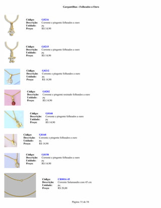 Gargantilhas - Folheados a Ouro




  Código:         G0216
  Descrição:      Corrente e pingente folheados a ouro
  Unidade:        pç
  Preço:          R$ 14,90




  Código:         G0215
  Descrição:      Corrente e pingente folheados a ouro
  Unidade:        pç
  Preço:          R$ 14,90




  Código:         G0212
  Descrição:      Corrente e pingente folheados a ouro
  Unidade:        pç
  Preço:          R$ 14,90



   Código:         G0202
   Descrição:      Corrente e pingente resinado folheados a ouro
   Unidade:        pç
   Preço:          R$ 14,90




     Código:          G0168
     Descrição:       Corrente e pingente folheados a ouro
     Unidade:         pç
     Preço:           R$ 14,90



Código:         G0160
Descrição:      Corrente e pingente folheados a ouro
Unidade:        pç
Preço:          R$ 14,90



  Código:         G0158
  Descrição:      Corrente e pingente folheados a ouro
  Unidade:        pç
  Preço:          R$ 14,90




                  Código:        CR0016 45
                  Descrição:     Corrente Salamandra com 45 cm
                  Unidade:       pç.
                  Preço:         R$ 20,00




                                               Página: 51 de 54
 