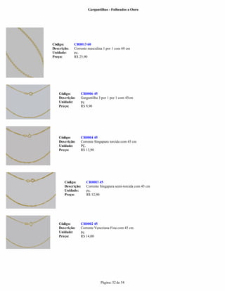 Gargantilhas - Folheados a Ouro




Código:      CR0013 60
Descrição:   Corrente masculina 1 por 1 com 60 cm
Unidade:     pç.
Preço:       R$ 25,90




    Código:      CR0006 45
    Descrição:   Gargantilha 3 por 1 por 1 com 45cm
    Unidade:     pç.
    Preço:       R$ 9,90




    Código:      CR0004 45
    Descrição:   Corrente Singapura torcida com 45 cm
    Unidade:     PÇ.
    Preço:       R$ 13,90




       Código:      CR0003 45
       Descrição:   Corrente Singapura semi-torcida com 45 cm
       Unidade:     pç.
       Preço:       R$ 12,90




    Código:      CR0002 45
    Descrição:   Corrente Veneziana Fina com 45 cm
    Unidade:     pç.
    Preço:       R$ 14,00




                              Página: 52 de 54
 