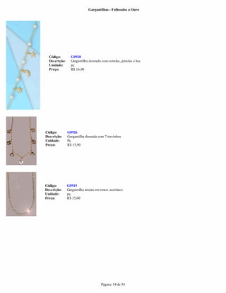 Gargantilhas - Folheados a Ouro




  Código:        G0928
  Descrição:     Gargantilha dourada com estrelas, pérolas e lua
  Unidade:       pç
  Preço:         R$ 16,90




Código:        G0926
Descrição:     Gargantilha dourada com 7 trevinhos
Unidade:       Pç
Preço:         R$ 15,90




Código:        G0919
Descrição:     Gargantilha inteira em strass austríaco
Unidade:       pç.
Preço:         R$ 35,00




                                      Página: 54 de 54
 
