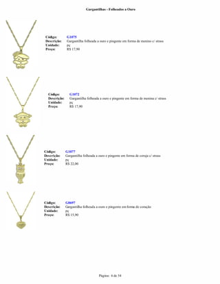 Gargantilhas - Folheados a Ouro




Código:        G1075
Descrição:     Gargantilha folheada a ouro e pingente em forma de menino c/ strass
Unidade:       pç
Preço:         R$ 17,90




  Código:        G1072
  Descrição:     Gargantilha folheada a ouro e pingente em forma de menina c/ strass
  Unidade:       pç
  Preço:         R$ 17,90




Código:        G1077
Descrição:     Gargantilha folheada a ouro e pingente em forma de coruja c/ strass
Unidade:       pç
Preço:         R$ 22,00




Código:        G0697
Descrição:     Gargantilha folheada a ouro e pingente em forma de coração
Unidade:       pç
Preço:         R$ 15,90




                                      Página: 6 de 54
 