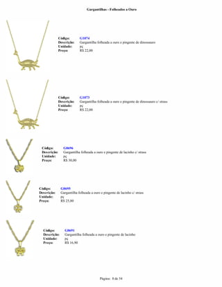 Gargantilhas - Folheados a Ouro




              Código:       G1074
              Descrição:    Gargantilha folheada a ouro e pingente de dinossauro
              Unidade:      pç
              Preço:        R$ 22,00




              Código:       G1073
              Descrição:    Gargantilha folheada a ouro e pingente de dinossauro c/ strass
              Unidade:      pç
              Preço:        R$ 22,00




 Código:         G0696
 Descrição:      Gargantilha folheada a ouro e pingente de lacinho c/ strass
 Unidade:        pç
 Preço:          R$ 30,00




Código:        G0695
Descrição:     Gargantilha folheada a ouro e pingente de lacinho c/ strass
Unidade:       pç
Preço:         R$ 25,00




  Código:         G0691
  Descrição:      Gargantilha folheada a ouro e pingente de lacinho
  Unidade:        pç
  Preço:          R$ 16,90




                                          Página: 8 de 54
 