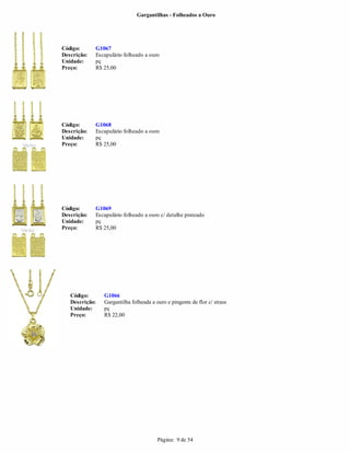 Gargantilhas - Folheados a Ouro




Código:      G1067
Descrição:   Escapulário folheado a ouro
Unidade:     pç
Preço:       R$ 25,00




Código:      G1068
Descrição:   Escapulário folheado a ouro
Unidade:     pç
Preço:       R$ 25,00




Código:      G1069
Descrição:   Escapulário folheado a ouro c/ detalhe prateado
Unidade:     pç
Preço:       R$ 25,00




   Código:      G1066
   Descrição:   Gargantilha folheada a ouro e pingente de flor c/ strass
   Unidade:     pç
   Preço:       R$ 22,00




                                        Página: 9 de 54
 