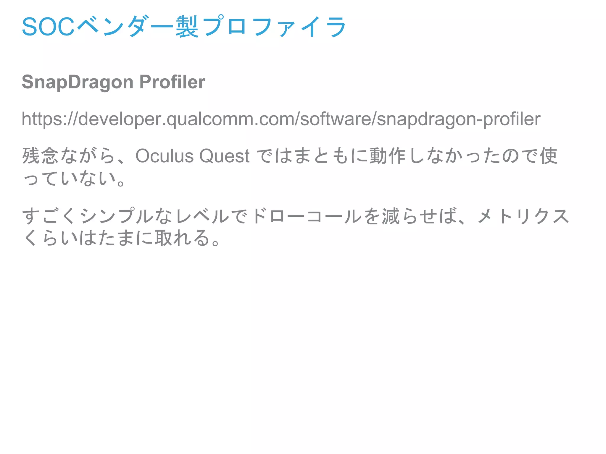 SOCベンダー製プロファイラ
SnapDragon Profiler
https://developer.qualcomm.com/software/snapdragon-profiler
残念ながら、Oculus Quest ではまともに動作しなかったので使
っていない。
すごくシンプルなレベルでドローコールを減らせば、メトリクス
くらいはたまに取れる。
 
