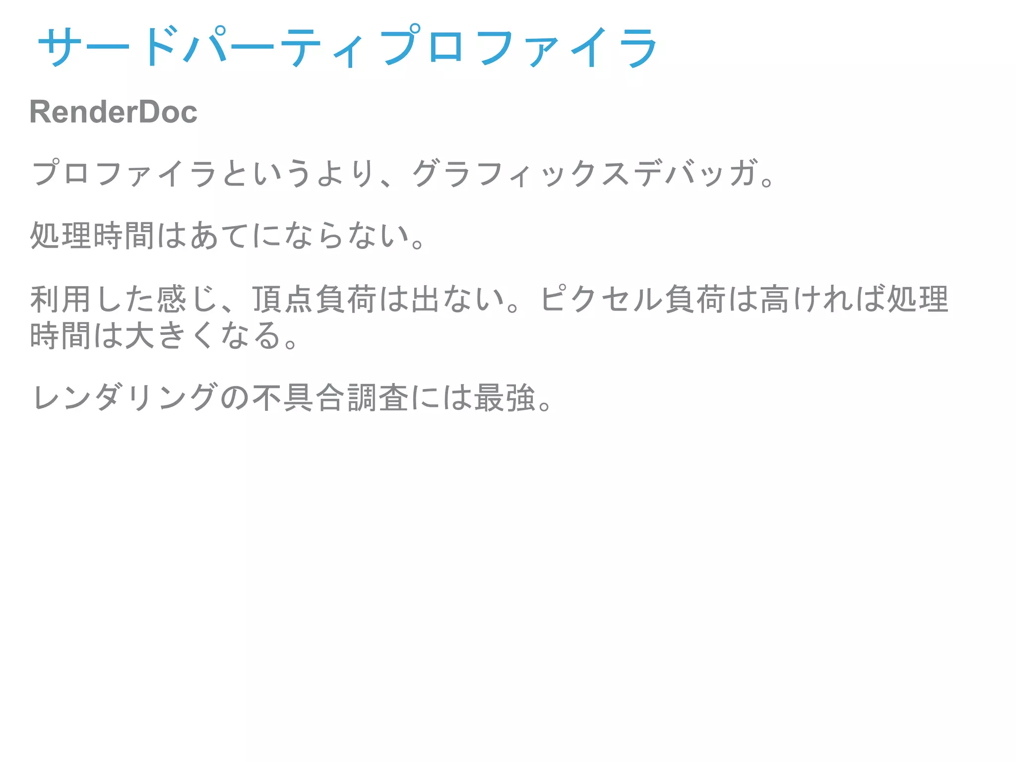 サードパーティプロファイラ
RenderDoc
プロファイラというより、グラフィックスデバッガ。
処理時間はあてにならない。
利用した感じ、頂点負荷は出ない。ピクセル負荷は高ければ処理
時間は大きくなる。
レンダリングの不具合調査には最強。
 