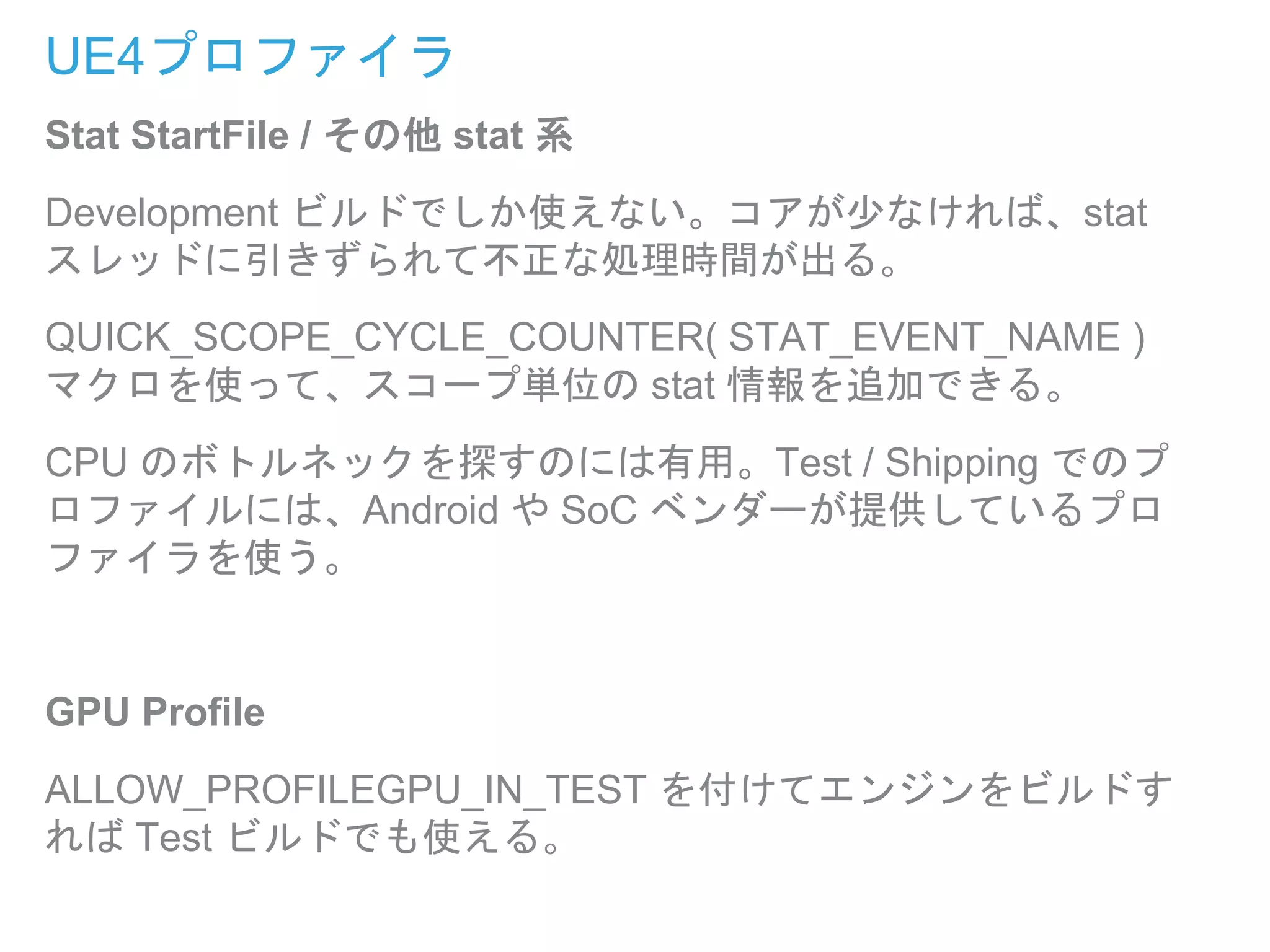 UE4プロファイラ
Stat StartFile / その他 stat 系
Development ビルドでしか使えない。コアが少なければ、stat
スレッドに引きずられて不正な処理時間が出る。
QUICK_SCOPE_CYCLE_COUNTER( STAT_EVENT_NAME )
マクロを使って、スコープ単位の stat 情報を追加できる。
CPU のボトルネックを探すのには有用。Test / Shipping でのプ
ロファイルには、Android や SoC ベンダーが提供しているプロ
ファイラを使う。
GPU Profile
ALLOW_PROFILEGPU_IN_TEST を付けてエンジンをビルドす
れば Test ビルドでも使える。
 