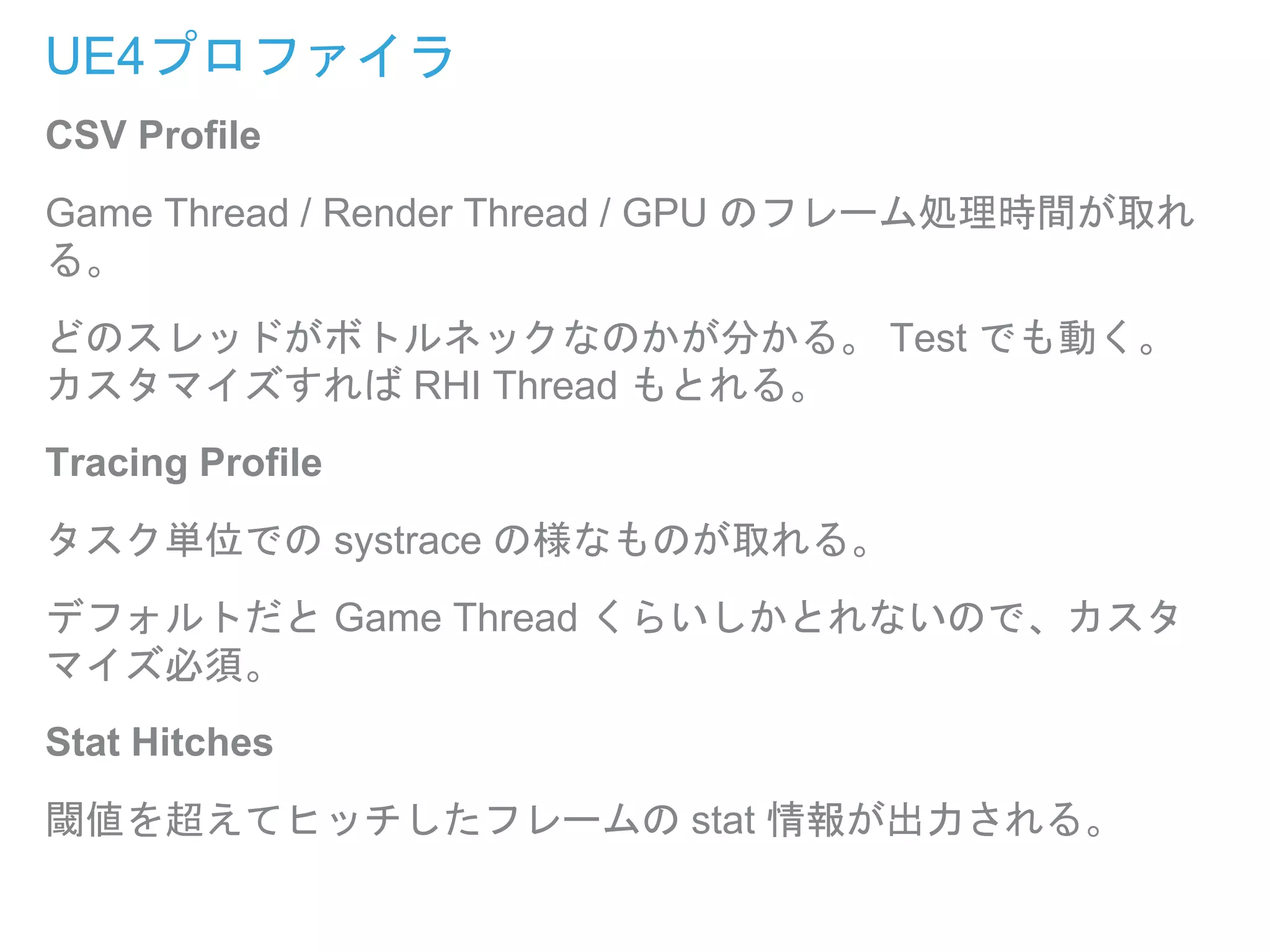 UE4プロファイラ
CSV Profile
Game Thread / Render Thread / GPU のフレーム処理時間が取れ
る。
どのスレッドがボトルネックなのかが分かる。 Test でも動く。
カスタマイズすれば RHI Thread もとれる。
Tracing Profile
タスク単位での systrace の様なものが取れる。
デフォルトだと Game Thread くらいしかとれないので、カスタ
マイズ必須。
Stat Hitches
閾値を超えてヒッチしたフレームの stat 情報が出力される。
 