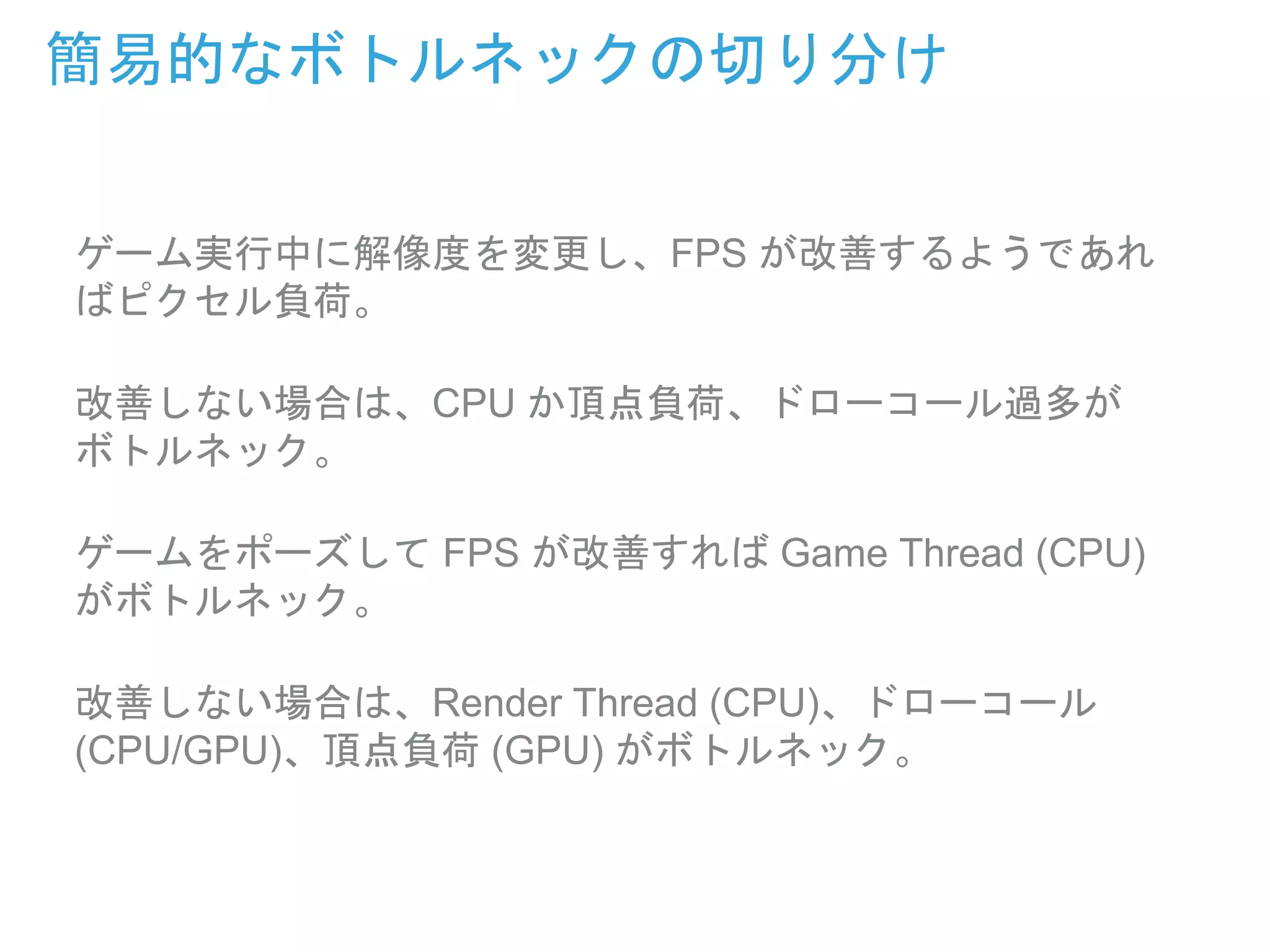 ゲーム実行中に解像度を変更し、FPS が改善するようであれ
ばピクセル負荷。
改善しない場合は、CPU か頂点負荷、ドローコール過多が
ボトルネック。
ゲームをポーズして FPS が改善すれば Game Thread (CPU)
がボトルネック。
改善しない場合は、Render Thread (CPU)、ドローコール
(CPU/GPU)、頂点負荷 (GPU) がボトルネック。
簡易的なボトルネックの切り分け
 