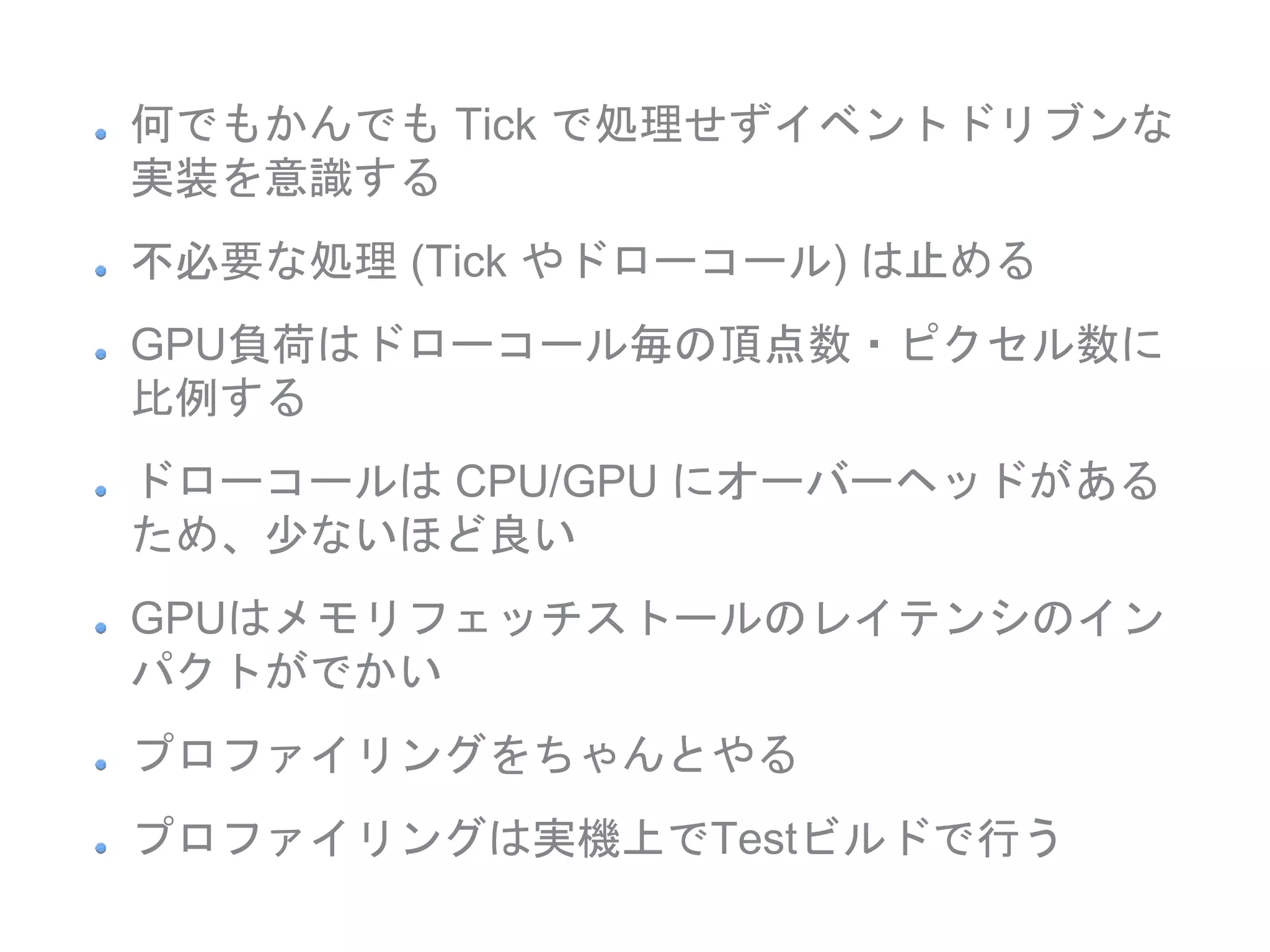 何でもかんでも Tick で処理せずイベントドリブンな
実装を意識する
不必要な処理 (Tick やドローコール) は止める
GPU負荷はドローコール毎の頂点数・ピクセル数に
比例する
ドローコールは CPU/GPU にオーバーヘッドがある
ため、少ないほど良い
GPUはメモリフェッチストールのレイテンシのイン
パクトがでかい
プロファイリングをちゃんとやる
プロファイリングは実機上でTestビルドで行う
 