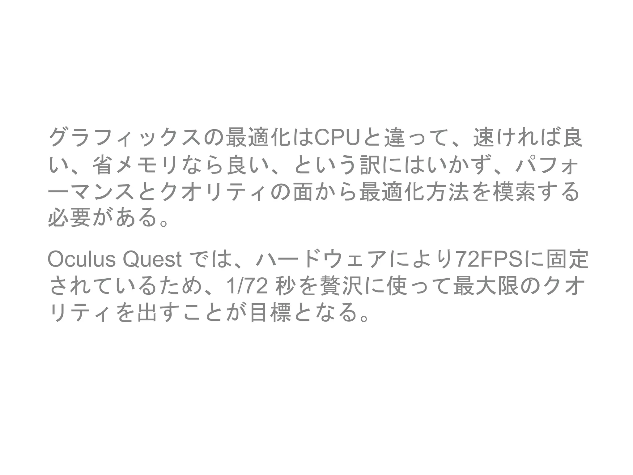 グラフィックスの最適化はCPUと違って、速ければ良
い、省メモリなら良い、という訳にはいかず、パフォ
ーマンスとクオリティの面から最適化方法を模索する
必要がある。
Oculus Quest では、ハードウェアにより72FPSに固定
されているため、1/72 秒を贅沢に使って最大限のクオ
リティを出すことが目標となる。
 
