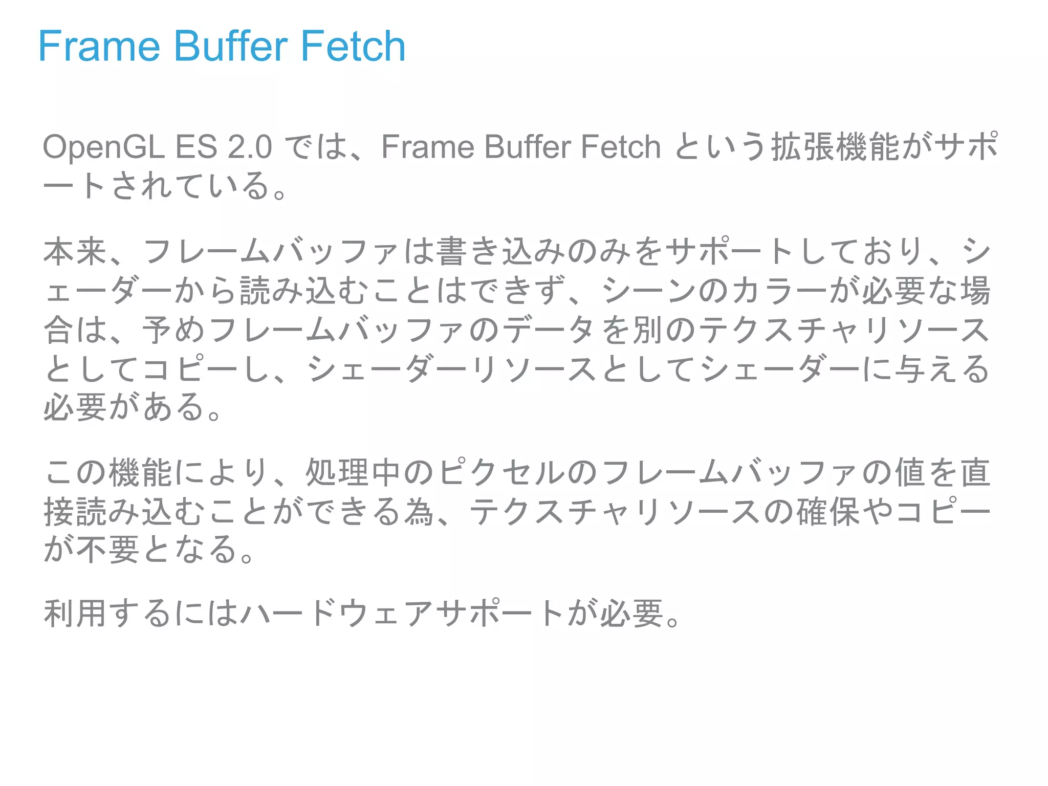 Frame Buffer Fetch
OpenGL ES 2.0 では、Frame Buffer Fetch という拡張機能がサポ
ートされている。
本来、フレームバッファは書き込みのみをサポートしており、シ
ェーダーから読み込むことはできず、シーンのカラーが必要な場
合は、予めフレームバッファのデータを別のテクスチャリソース
としてコピーし、シェーダーリソースとしてシェーダーに与える
必要がある。
この機能により、処理中のピクセルのフレームバッファの値を直
接読み込むことができる為、テクスチャリソースの確保やコピー
が不要となる。
利用するにはハードウェアサポートが必要。
 