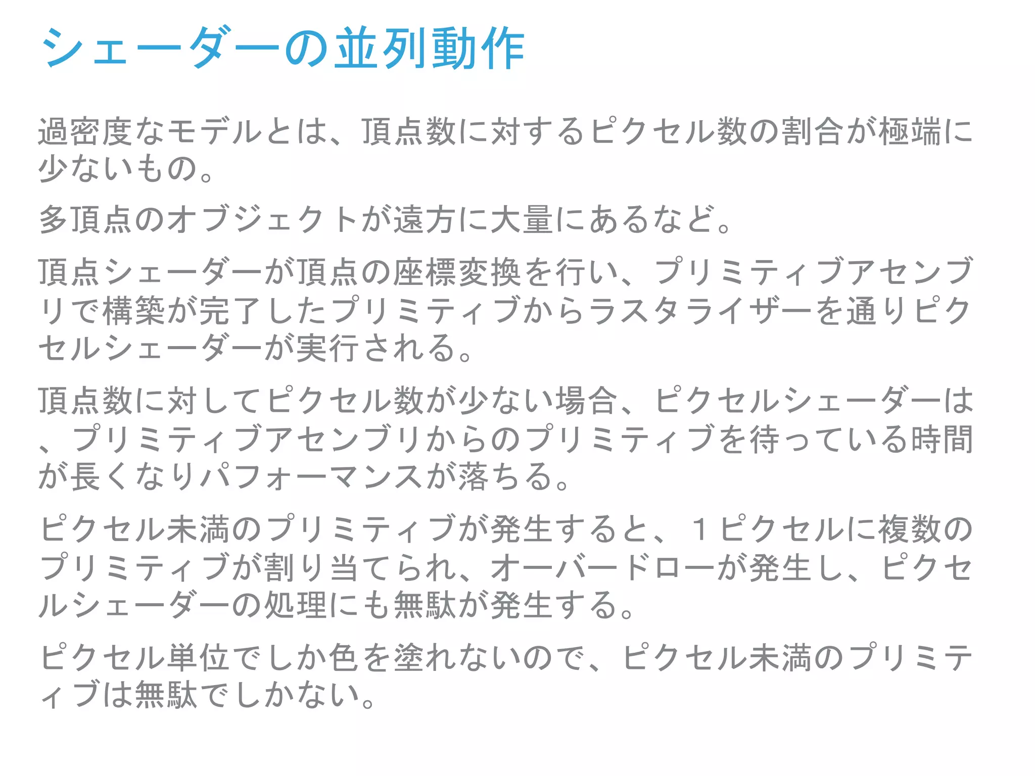 過密度なモデルとは、頂点数に対するピクセル数の割合が極端に
少ないもの。
多頂点のオブジェクトが遠方に大量にあるなど。
頂点シェーダーが頂点の座標変換を行い、プリミティブアセンブ
リで構築が完了したプリミティブからラスタライザーを通りピク
セルシェーダーが実行される。
頂点数に対してピクセル数が少ない場合、ピクセルシェーダーは
、プリミティブアセンブリからのプリミティブを待っている時間
が長くなりパフォーマンスが落ちる。
ピクセル未満のプリミティブが発生すると、１ピクセルに複数の
プリミティブが割り当てられ、オーバードローが発生し、ピクセ
ルシェーダーの処理にも無駄が発生する。
ピクセル単位でしか色を塗れないので、ピクセル未満のプリミテ
ィブは無駄でしかない。
シェーダーの並列動作
 