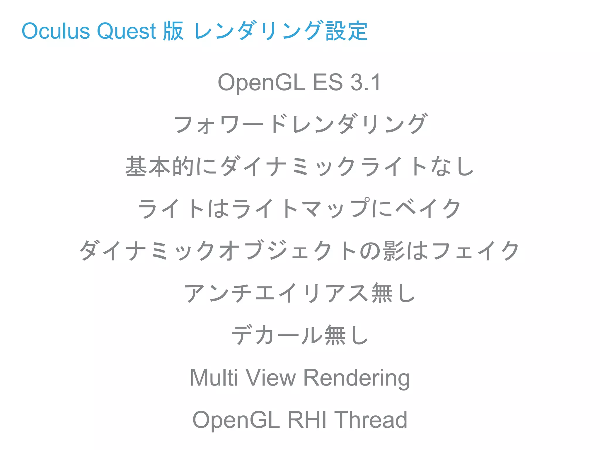 Oculus Quest 版 レンダリング設定
OpenGL ES 3.1
フォワードレンダリング
基本的にダイナミックライトなし
ライトはライトマップにベイク
ダイナミックオブジェクトの影はフェイク
アンチエイリアス無し
デカール無し
Multi View Rendering
OpenGL RHI Thread
 