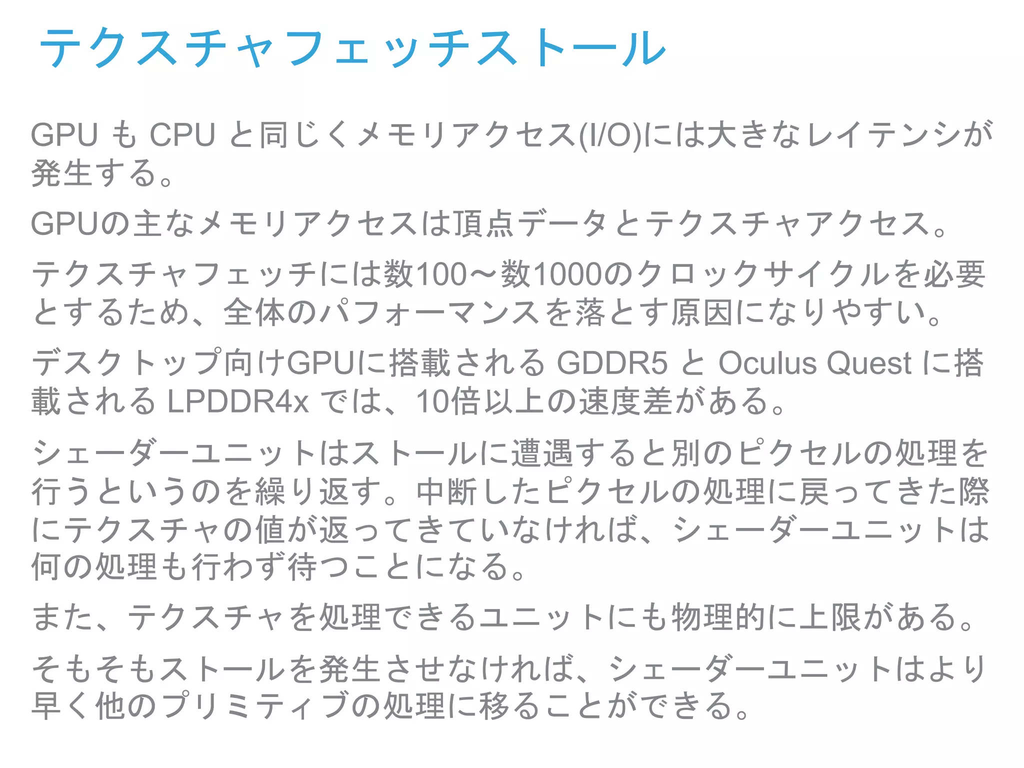 テクスチャフェッチストール
GPU も CPU と同じくメモリアクセス(I/O)には大きなレイテンシが
発生する。
GPUの主なメモリアクセスは頂点データとテクスチャアクセス。
テクスチャフェッチには数100〜数1000のクロックサイクルを必要
とするため、全体のパフォーマンスを落とす原因になりやすい。
デスクトップ向けGPUに搭載される GDDR5 と Oculus Quest に搭
載される LPDDR4x では、10倍以上の速度差がある。
シェーダーユニットはストールに遭遇すると別のピクセルの処理を
行うというのを繰り返す。中断したピクセルの処理に戻ってきた際
にテクスチャの値が返ってきていなければ、シェーダーユニットは
何の処理も行わず待つことになる。
また、テクスチャを処理できるユニットにも物理的に上限がある。
そもそもストールを発生させなければ、シェーダーユニットはより
早く他のプリミティブの処理に移ることができる。
 